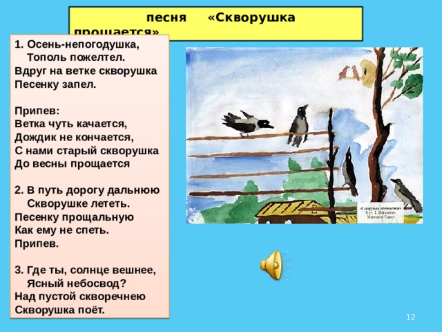  песня «Скворушка прощается» 1. Осень-непогодушка,  Тополь пожелтел.  Вдруг на ветке скворушка  Песенку запел.  Припев:  Ветка чуть качается,  Дождик не кончается,  С нами старый скворушка  До весны прощается  2. В путь дорогу дальнюю  Скворушке лететь.  Песенку прощальную  Как ему не спеть. Припев.  3. Где ты, солнце вешнее,  Ясный небосвод?  Над пустой скворечнею  Скворушка поёт.  