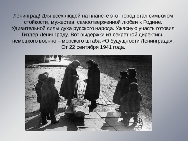 Ленинград! Для всех людей на планете этот город стал символом стойкости, мужества, самоотверженной любви к Родине. Удивительной силы духа русского народа. Ужасную участь готовил Гитлер Ленинграду. Вот выдержки из секретной директивы немецкого военно – морского штаба «О будущности Ленинграда». От 22 сентября 1941 года. 