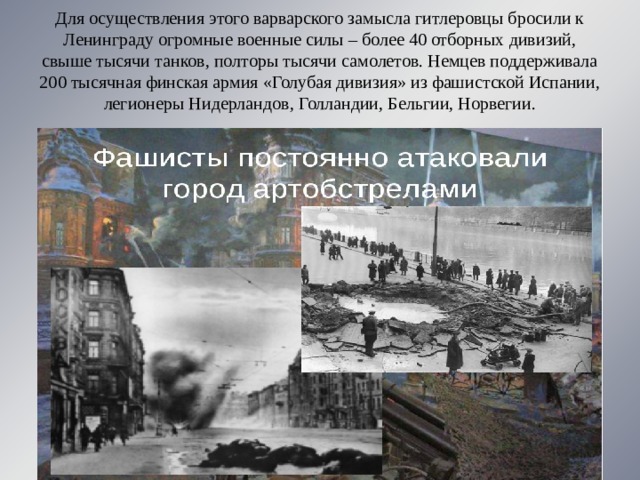 Для осуществления этого варварского замысла гитлеровцы бросили к Ленинграду огромные военные силы – более 40 отборных дивизий, свыше тысячи танков, полторы тысячи самолетов. Немцев поддерживала 200 тысячная финская армия «Голубая дивизия» из фашистской Испании, легионеры Нидерландов, Голландии, Бельгии, Норвегии. 