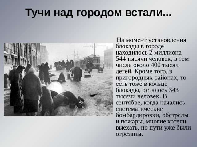 Тучи над городом встали...    На момент установления блокады в городе находилось 2 миллиона 544 тысячи человек, в том числе около 400 тысяч детей. Кроме того, в пригородных районах, то есть тоже в кольце блокады, осталось 343 тысячи человек. В сентябре, когда начались систематические бомбардировки, обстрелы и пожары, многие хотели выехать, но пути уже были отрезаны. 