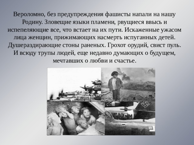 Вероломно, без предупреждения фашисты напали на нашу Родину. Зловещие языки пламени, рвущиеся ввысь и испепеляющие все, что встает на их пути. Искаженные ужасом лица женщин, прижимающих насмерть испуганных детей. Душераздирающие стоны раненых. Грохот орудий, свист пуль. И всюду трупы людей, еще недавно думающих о будущем, мечтавших о любви и счастье. 