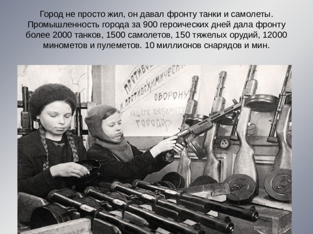 Город не просто жил, он давал фронту танки и самолеты. Промышленность города за 900 героических дней дала фронту более 2000 танков, 1500 самолетов, 150 тяжелых орудий, 12000 минометов и пулеметов. 10 миллионов снарядов и мин. 