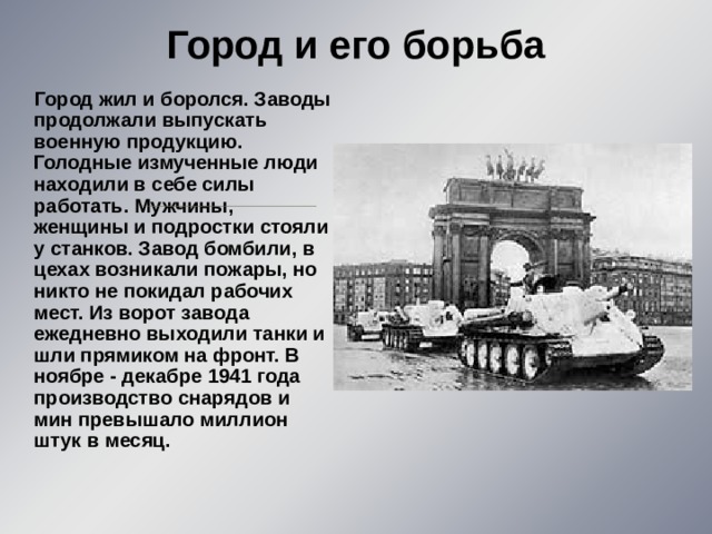 Город и его борьба    Город жил и боролся. Заводы продолжали выпускать военную продукцию. Голодные измученные люди находили в себе силы работать. Мужчины, женщины и подростки стояли у станков. Завод бомбили, в цехах возникали пожары, но никто не покидал рабочих мест. Из ворот завода ежедневно выходили танки и шли прямиком на фронт. В ноябре - декабре 1941 года производство снарядов и мин превышало миллион штук в месяц. 