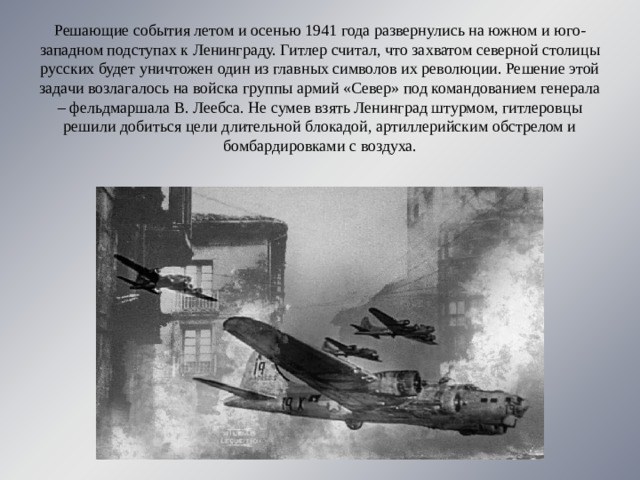 Решающие события летом и осенью 1941 года развернулись на южном и юго-западном подступах к Ленинграду. Гитлер считал, что захватом северной столицы русских будет уничтожен один из главных символов их революции. Решение этой задачи возлагалось на войска группы армий «Север» под командованием генерала – фельдмаршала В. Леебса. Не сумев взять Ленинград штурмом, гитлеровцы решили добиться цели длительной блокадой, артиллерийским обстрелом и бомбардировками с воздуха. 