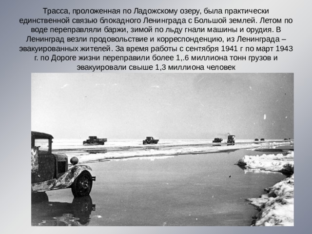 Трасса, проложенная по Ладожскому озеру, была практически единственной связью блокадного Ленинграда с Большой землей. Летом по воде переправляли баржи, зимой по льду гнали машины и орудия. В Ленинград везли продовольствие и корреспонденцию, из Ленинграда – эвакуированных жителей. За время работы с сентября 1941 г по март 1943 г. по Дороге жизни переправили более 1,.6 миллиона тонн грузов и эвакуировали свыше 1,3 миллиона человек 
