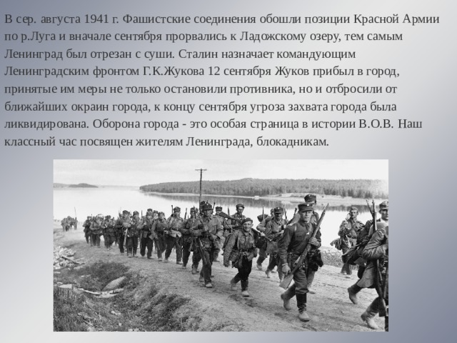 В сер. августа 1941 г. Фашистские соединения обошли позиции Красной Армии по р.Луга и вначале сентября прорвались к Ладожскому озеру, тем самым Ленинград был отрезан с суши. Сталин назначает командующим Ленинградским фронтом Г.К.Жукова 12 сентября Жуков прибыл в город, принятые им меры не только остановили противника, но и отбросили от ближайших окраин города, к концу сентября угроза захвата города была ликвидирована. Оборона города - это особая страница в истории В.О.В. Наш классный час посвящен жителям Ленинграда, блокадникам. 