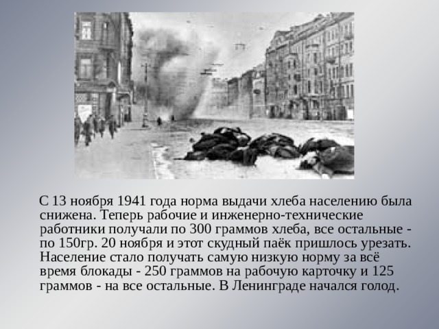  С 13 ноября 1941 года норма выдачи хлеба населению была снижена. Теперь рабочие и инженерно-технические работники получали по 300 граммов хлеба, все остальные - по 150гр. 20 ноября и этот скудный паёк пришлось урезать. Население стало получать самую низкую норму за всё время блокады - 250 граммов на рабочую карточку и 125 граммов - на все остальные. В Ленинграде начался голод. 
