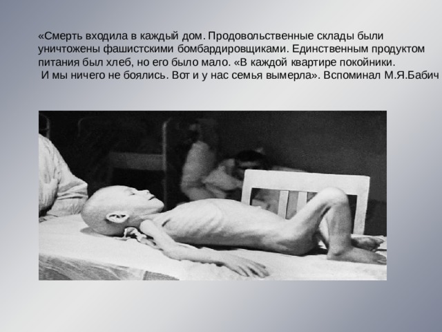 «Смерть входила в каждый дом. Продовольственные склады были уничтожены фашистскими бомбардировщиками. Единственным продуктом питания был хлеб, но его было мало. «В каждой квартире покойники.  И мы ничего не боялись. Вот и у нас семья вымерла». Вспоминал М.Я.Бабич 