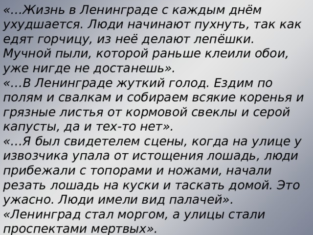 «…Жизнь в Ленинграде с каждым днём ухудшается. Люди начинают пухнуть, так как едят горчицу, из неё делают лепёшки. Мучной пыли, которой раньше клеили обои, уже нигде не достанешь». «…В Ленинграде жуткий голод. Ездим по полям и свалкам и собираем всякие коренья и грязные листья от кормовой свеклы и серой капусты, да и тех-то нет». «…Я был свидетелем сцены, когда на улице у извозчика упала от истощения лошадь, люди прибежали с топорами и ножами, начали резать лошадь на куски и таскать домой. Это ужасно. Люди имели вид палачей». «Ленинград стал моргом, а улицы стали проспектами мертвых».  
