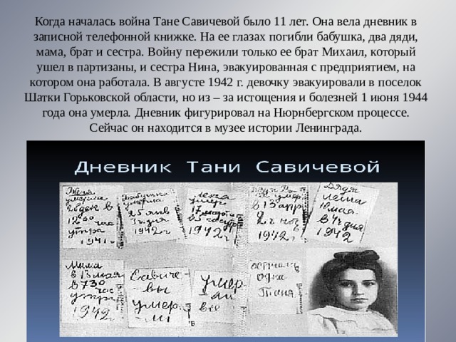 Когда началась война Тане Савичевой было 11 лет. Она вела дневник в записной телефонной книжке. На ее глазах погибли бабушка, два дяди, мама, брат и сестра. Войну пережили только ее брат Михаил, который ушел в партизаны, и сестра Нина, эвакуированная с предприятием, на котором она работала. В августе 1942 г. девочку эвакуировали в поселок Шатки Горьковской области, но из – за истощения и болезней 1 июня 1944 года она умерла. Дневник фигурировал на Нюрнбергском процессе. Сейчас он находится в музее истории Ленинграда. 