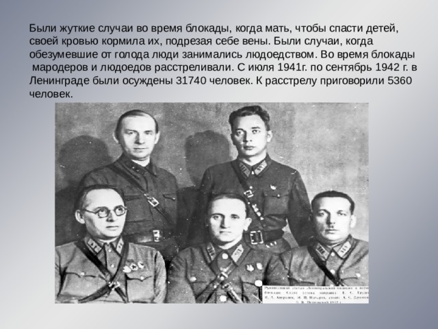 Были жуткие случаи во время блокады, когда мать, чтобы спасти детей, своей кровью кормила их, подрезая себе вены. Были случаи, когда обезумевшие от голода люди занимались людоедством. Во время блокады  мародеров и людоедов расстреливали. С июля 1941г. по сентябрь 1942 г. в Ленинграде были осуждены 31740 человек. К расстрелу приговорили 5360 человек. 