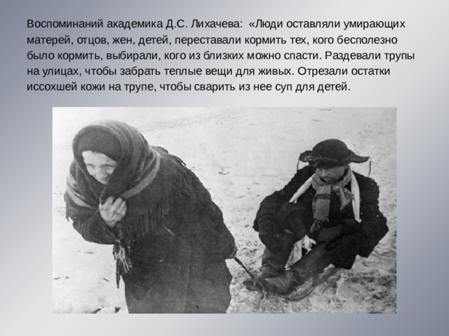 Воспоминаний академика Д.С. Лихачева:  «Люди оставляли умирающих матерей, отцов, жен, детей, переставали кормить тех, кого бесполезно было кормить, выбирали, кого из близких можно спасти. Раздевали трупы на улицах, чтобы забрать теплые вещи для живых. Отрезали остатки иссохшей кожи на трупе, чтобы сварить из нее суп для детей. 