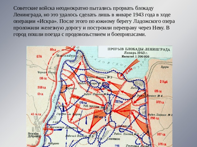 Советские войска неоднократно пытались прорвать блокаду Ленинграда, но это удалось сделать лишь в январе 1943 года в ходе операции «Искра». После этого по южному берегу Ладожского озера проложили железную дорогу и построили переправу через Неву. В город пошли поезда с продовольствием и боеприпасами.   