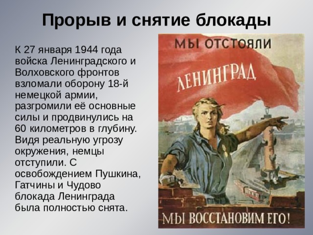 Прорыв и снятие блокады    К 27 января 1944 года войска Ленинградского и Волховского фронтов взломали оборону 18-й немецкой армии, разгромили её основные силы и продвинулись на 60 километров в глубину. Видя реальную угрозу окружения, немцы отступили. С освобождением Пушкина, Гатчины и Чудово блокада Ленинграда была полностью снята. 