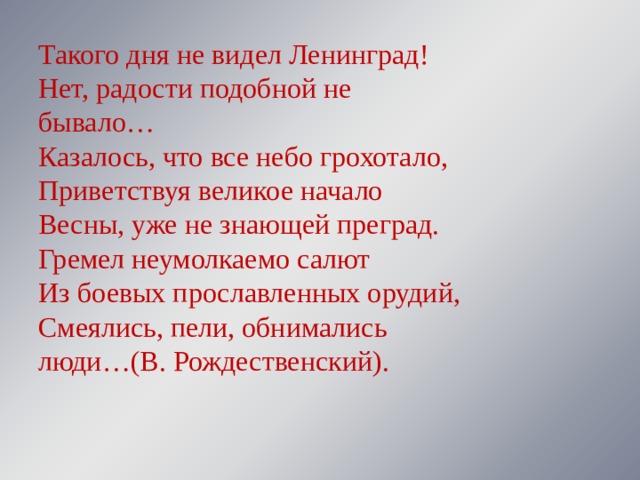 Такого дня не видел Ленинград!  Нет, радости подобной не бывало…  Казалось, что все небо грохотало,  Приветствуя великое начало  Весны, уже не знающей преград.  Гремел неумолкаемо салют  Из боевых прославленных орудий,  Смеялись, пели, обнимались люди…(В. Рождественский). 