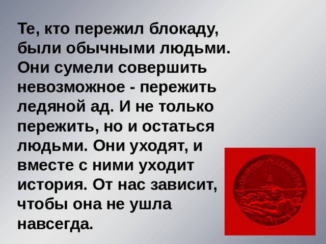 Те, кто пережил блокаду, были обычными людьми. Они сумели совершить невозможное - пережить ледяной ад. И не только пережить, но и остаться людьми. Они уходят, и вместе с ними уходит история. От нас зависит, чтобы она не ушла навсегда. 