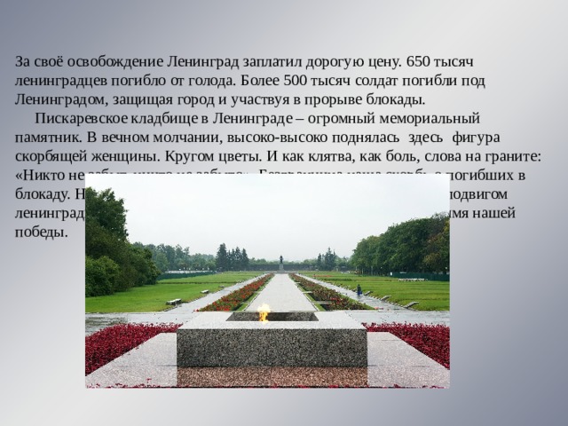 За своё освобождение Ленинград заплатил дорогую цену. 650 тысяч ленинградцев погибло от голода. Более 500 тысяч солдат погибли под Ленинградом, защищая город и участвуя в прорыве блокады.  Пискаревское кладбище в Ленинграде – огромный мемориальный памятник. В вечном молчании, высоко-высоко поднялась  здесь  фигура скорбящей женщины. Кругом цветы. И как клятва, как боль, слова на граните: «Никто не забыт, ничто не забыто». Безгранична наша скорбь о погибших в блокаду. Но силу, а не слабость рождает она. Силу восхищения подвигом ленинградцев. Благодарность людям, отдавшим свою жизнь во имя нашей победы. 
