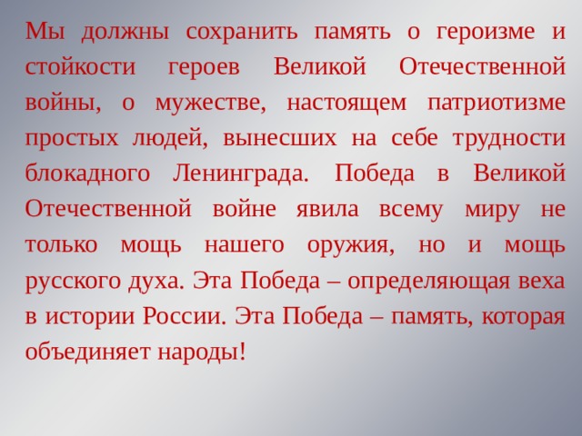 Мы должны сохранить память о героизме и стойкости героев Великой Отечественной войны, о мужестве, настоящем патриотизме простых людей, вынесших на себе трудности блокадного Ленинграда.  Победа в Великой Отечественной войне явила всему миру не только мощь нашего оружия, но и мощь русского духа. Эта Победа – определяющая веха в истории России. Эта Победа – память, которая объединяет народы! 