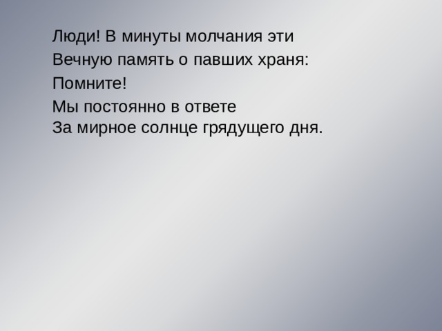 Люди! В минуты молчания эти Вечную память о павших храня: Помните! Мы постоянно в ответе За мирное солнце грядущего дня. 