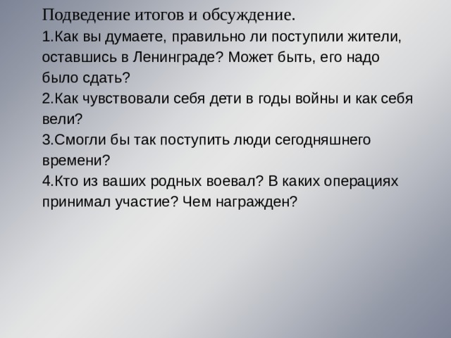Подведение итогов и обсуждение . 1.Как вы думаете, правильно ли поступили жители, оставшись в Ленинграде? Может быть, его надо было сдать? 2.Как чувствовали себя дети в годы войны и как себя вели? 3.Смогли бы так поступить люди сегодняшнего времени? 4.Кто из ваших родных воевал? В каких операциях принимал участие? Чем награжден? 