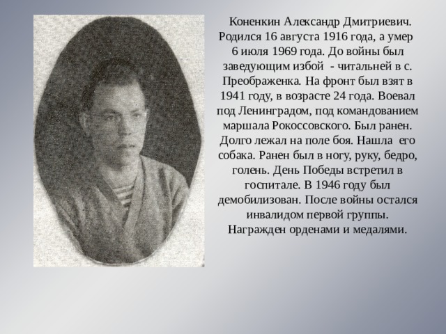 Коненкин Александр Дмитриевич. Родился 16 августа 1916 года, а умер 6 июля 1969 года. До войны был заведующим избой - читальней в с. Преображенка. На фронт был взят в 1941 году, в возрасте 24 года. Воевал под Ленинградом, под командованием маршала Рокоссовского. Был ранен. Долго лежал на поле боя. Нашла его собака. Ранен был в ногу, руку, бедро, голень. День Победы встретил в госпитале. В 1946 году был демобилизован. После войны остался инвалидом первой группы. Награжден орденами и медалями.      