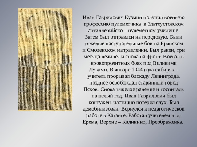 Иван Гаврилович Кузмин получил военную профессию пулеметчика в Златоустовском артиллерийско – пулеметном училище. Затем был отправлен на передовую. Были тяжелые наступательные бои на Брянском и Смоленском направлении. Был ранен, три месяца лечился и снова на фронт. Воевал в кровопролитных боях под Великими Луками. В январе 1944 года сибиряк – учитель прорывал блокаду Ленинграда, позднее освобождал старинный город Псков. Снова тяжелое ранение и госпиталь на целый год. Иван Гаврилович был контужен, частично потерял слух. Был демобилизован. Вернулся к педагогической работе в Катанге. Работал учителем в д. Ерема, Верхне – Калинино, Преображенка. 