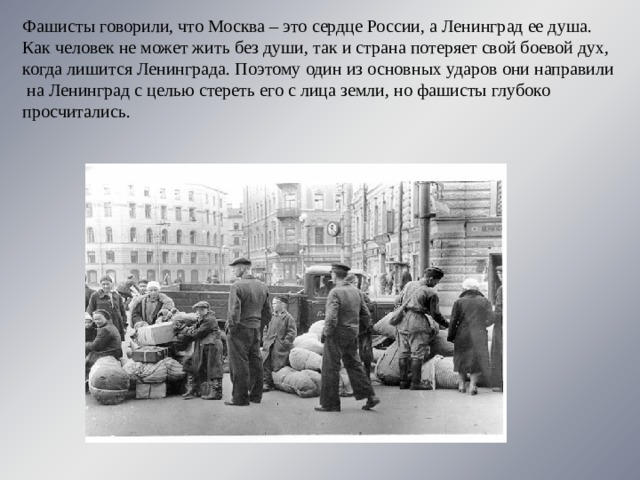 Фашисты говорили, что Москва – это сердце России, а Ленинград ее душа. Как человек не может жить без души, так и страна потеряет свой боевой дух, когда лишится Ленинграда. Поэтому один из основных ударов они направили  на Ленинград с целью стереть его с лица земли, но фашисты глубоко просчитались. 