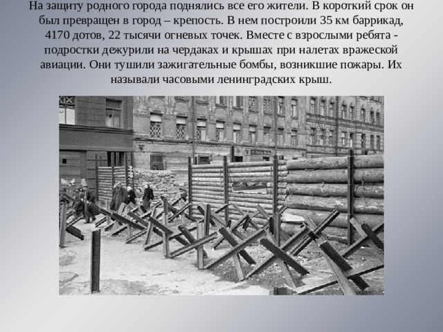 На защиту родного города поднялись все его жители. В короткий срок он был превращен в город – крепость. В нем построили 35 км баррикад, 4170 дотов, 22 тысячи огневых точек. Вместе с взрослыми ребята - подростки дежурили на чердаках и крышах при налетах вражеской авиации. Они тушили зажигательные бомбы, возникшие пожары. Их называли часовыми ленинградских крыш. 