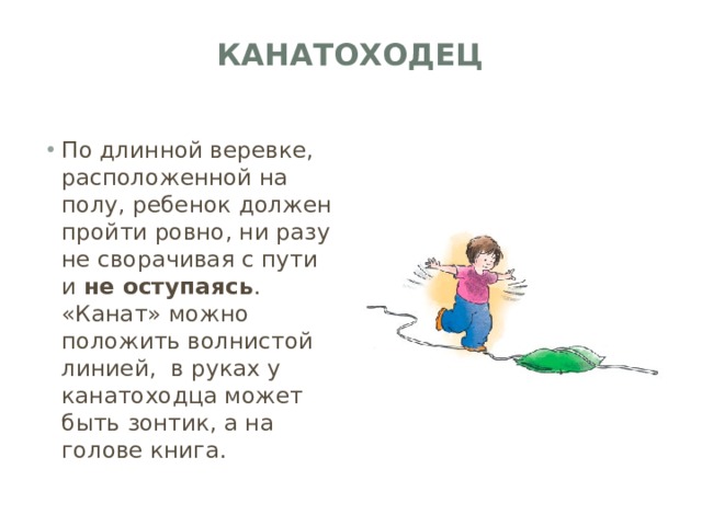 Канатоходец   По длинной веревке, расположенной на полу, ребенок должен пройти ровно, ни разу не сворачивая с пути и не оступаясь . «Канат» можно положить волнистой линией,  в руках у канатоходца может быть зонтик, а на голове книга. 