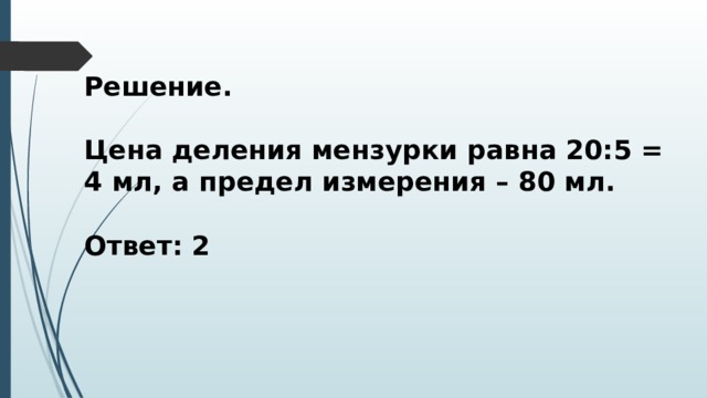 Решение.  Цена деления мензурки равна 20:5 = 4 мл, а предел измерения – 80 мл.  Ответ: 2 