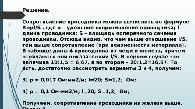 Решение.  Сопротивление проводника можно вычислить по формуле R=pl/S , где ρ – удельное сопротивление проводника; l – длина проводника; S – площадь поперечного сечения проводника. Отсюда видно, что чем выше отношение l/S, тем выше сопротивление (при неизменности материала). В таблице даны 4 проводника из меди и железа, причем отличаются они показателями l/S. В первом случае это величина 10:1,5 = 6,67, а во втором – 20:1,2=16,67. То есть, достаточно рассмотреть варианты 3 и 4, получим:  3) ρ = 0,017 Ом∙мм2/м; l=20; S=1,2; Ом;  4) ρ = 0,1 Ом∙мм2/м; l=20; S=1,2; Ом;  Получаем, сопротивление проводника из железа выше. Ответ: 4. 
