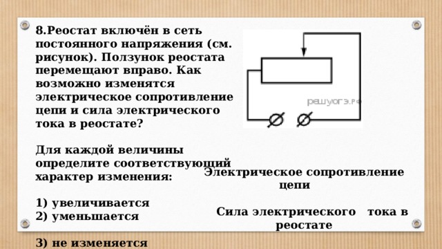 8.Реостат включён в сеть постоянного напряжения (см. рисунок). Ползунок реостата перемещают вправо. Как возможно изменятся электрическое сопротивление цепи и сила электрического тока в реостате?  Для каждой величины определите соответствующий характер изменения:  1) увеличивается 2) уменьшается  3) не изменяется Электрическое сопротивление цепи   Сила электрического тока в реостате 