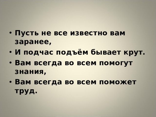 Пусть не все известно вам заранее, И подчас подъём бывает крут. Вам всегда во всем помогут знания, Вам всегда во всем поможет труд.  