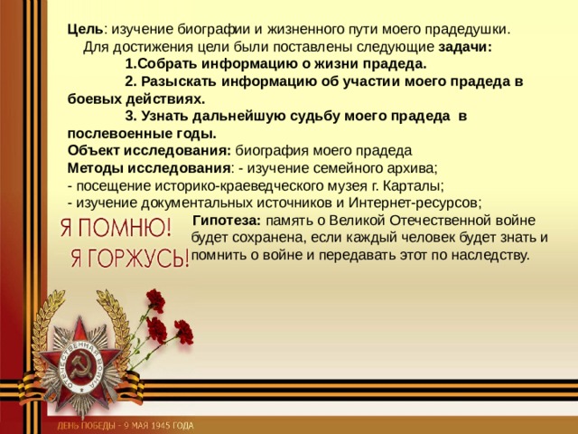 Цель : изучение биографии и жизненного пути моего прадедушки. Для достижения цели были поставлены следующие задачи:  1.Собрать информацию о жизни прадеда.  2. Разыскать информацию об участии моего прадеда в боевых действиях.   3. Узнать дальнейшую судьбу моего прадеда в послевоенные годы. Объект исследования: биография моего прадеда Методы исследования : - изучение семейного архива; - посещение историко-краеведческого музея г. Карталы; - изучение документальных источников и Интернет-ресурсов;  Гипотеза: память о Великой Отечественной войне   будет сохранена, если каждый человек будет знать и   помнить о войне и передавать этот по наследству. 