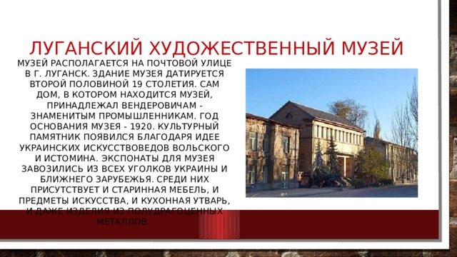 Луганский художественный музей Музей располагается на Почтовой улице в г. Луганск. Здание музея датируется второй половиной 19 столетия. Сам дом, в котором находится музей, принадлежал Вендеровичам - знаменитым промышленникам. Год основания музея - 1920. Культурный памятник появился благодаря идее украинских искусствоведов Вольского и Истомина. Экспонаты для музея завозились из всех уголков Украины и ближнего зарубежья. Среди них присутствует и старинная мебель, и предметы искусства, и кухонная утварь, и даже изделия из полудрагоценных металлов. 