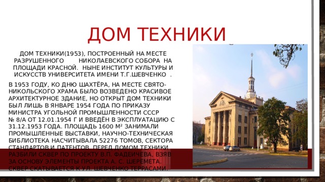 Дом Техники Дом Техники(1953), построенный на месте разрушенного Николаевского собора на площади Красной.  Ныне институт культуры и искусств университета имени Т.Г.Шевченко  . В 1953 году, ко Дню шахтёра, на месте Свято-Никольского храма было возведено красивое архитектурное здание, но открыт Дом техники был лишь в январе 1954 года по приказу министра угольной промышленности СССР № 8/а от 12.01.1954 г и введён в эксплуатацию с 31.12.1953 года. Площадь 1600 м² занимали промышленные выставки, научно-техническая библиотека насчитывала 52276 томов, сектора стандартов и патентов. Перед Домом техники разбили сквер по проекту В.П. Фадеичева, взяв за основу элементы проекта А. С. Шеремета. Сквер скатывается к ул. Шевченко террасами. 