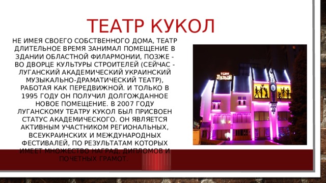 Театр кукол Не имея своего собственного дома, театр длительное время занимал помещение в здании областной филармонии, позже - во Дворце культуры строителей (сейчас - Луганский академический украинский музыкально-драматический театр), работая как передвижной. И только в 1995 году он получил долгожданное новое помещение. В 2007 году Луганскому театру кукол был присвоен статус академического. Он является активным участником региональных, всеукраинских и международных фестивалей, по результатам которых имеет множество наград, Дипломов и Почетных грамот. 