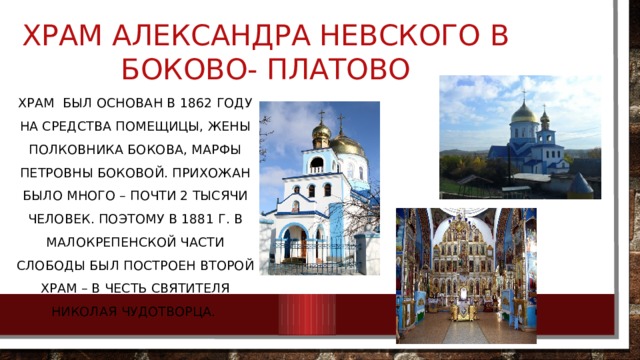 Храм Александра Невского в Боково- Платово   Храм был основан в 1862 году на средства помещицы, жены полковника Бокова, Марфы Петровны Боковой. Прихожан Было много – почти 2 тысячи человек. Поэтому в 1881 г. В Малокрепенской части слободы был построен второй храм – в честь святителя Николая Чудотворца. 