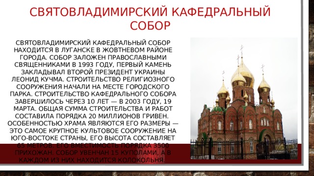 Святовладимирский кафедральный собор Святовладимирский кафедральный собор находится в Луганске в Жовтневом районе города. Собор заложен православными священниками в 1993 году, первый камень закладывал второй Президент Украины Леонид Кучма. Строительство религиозного сооружения начали на месте городского парка. Строительство кафедрального собора завершилось через 10 лет — в 2003 году, 19 марта. Общая сумма строительства и работ составила порядка 20 миллионов гривен.   Особенностью храма являются его размеры — это самое крупное культовое сооружение на юго-востоке страны, его высота составляет 65 метров. Его вместимость порядка 3500 прихожан. Собор увенчан 15 куполами, а в каждом из них находится колокольня. 