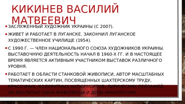 Кикинев Василий Матвеевич Заслуженный художник Украины (с 2007). Живет и работает в Луганске. Закончил Луганское художественное училище (1954). С 1990 г. — член Национального союза художников Украины. Выставочную деятельность начал в 1960-х гг. и в настоящее время является активным участником выставок различного уровня. Работает в области станковой живописи, автор масштабных тематических картин, посвященных шахтерскому труду, красочных, колоритных натюрмортов, лирических пейзажей. Он воспитал сына-живописца и дочь-архитектора. 