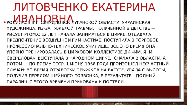 Литовченко Екатерина Ивановна Родилась в г. Свердловск Луганской области. Украинская художница, из-за тяжелой травмы, полученной в детстве — рисует ртом.С 12 лет начала заниматься в цирке, отдавала предпочтение воздушной гимнастике. Поступила в торговое профессионально-техническое училище. Все это время она упорно тренировалась в цирковом коллективе ДК «им. Я. М. Свердлова», выступала в народном цирке, сначала в области, а потом — по всему СССР. 1 июня 1968 года произошел несчастный случай: во время отработки прыжков на батуте, упала с высоты, получив перелом шейного позвонка, в результате – полный паралич. C этого времени прикована к постели. 
