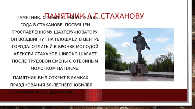 Памятник А.Г.Стаханову    Памятник, открыт 31 августа 1985 года в Стаханове, посвящен прославленному шахтеру-новатору. Он воздвигнут на площади в центре города: отлитый в бронзе молодой Алексей Стаханов широко шагает после трудовой смены с отбойным молотком на плече.  Памятник был открыт в рамках празднования 50-летнего юбилея Стахановского движения 