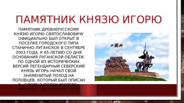 Памятник князю Игорю Памятник древнерусскому князю Игорю Святославовичу официально был открыт в поселке городского типа Станично-Луганское в сентябре 2003 года, к 65-летию со дня основания Луганской области. По одной из исторических версий легендарный северский князь Игорь начал свой знаменитый поход на половцев, который был описан в «Слове о полку Игореве» именно с Луганской степи 