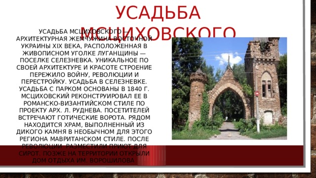 Усадьба Мсциховского Усадьба Мсциховского — архитектурная жемчужина Восточной Украины XIX века, расположенная в живописном уголке Луганщины — поселке Селезневка. Уникальное по своей архитектуре и красоте строение пережило войну, революции и перестройку. Усадьба в Селезневке. Усадьба с парком основаны в 1840 г. Мсциховский реконструировал ее в романско-византийском стиле по проекту арх. Л. Руднева. Посетителей встречают готические ворота. Рядом находится храм, выполненный из дикого камня в необычном для этого региона мавританском стиле. После революции разместили приют для сирот. Позже на территории открыли дом отдыха им. Ворошилова 
