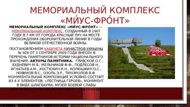 Мемориальный комплекс «Ми́ус-Фро́нт» Мемориальный комплекс «Ми́ус-Фро́нт»  —  мемориальный комплекс , созданный в 1967 году в 7 км от города Красный Луч на месте прохождения оборонительной линии в годы Великой Отечественной войны. Постановлением  Кабинета М инистров Украины  № 928 от 3 сентября 2009 года внесен в перечень памятников истории национального значения. Авторы памятника.  Гривской О.Г., Будневич М.В., Мельников Ф.Ф., Подлесов Н., Игнатьев А.М., Костюхин И.Н., Колюшкин О.С., Новиков В.С., Озоль Э.Р., Тихомолов В.Ф. Монументальная композиция условно состоит из 4-х элементов: «Лестница героев», монумент в виде шлагбаума, музей боевой славы шахтеров Донбасса на реке Миус, сад Победы. 