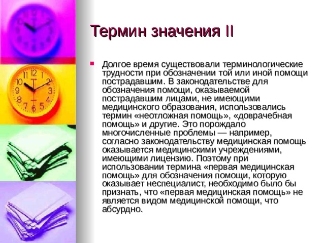 Термин значения II Долгое время существовали терминологические трудности при обозначении той или иной помощи пострадавшим. В законодательстве для обозначения помощи, оказываемой пострадавшим лицами, не имеющими медицинского образования, использовались термин «неотложная помощь», «доврачебная помощь» и другие. Это порождало многочисленные проблемы — например, согласно законодательству медицинская помощь оказывается медицинскими учреждениями, имеющими лицензию. Поэтому при использовании термина «первая медицинская помощь» для обозначения помощи, которую оказывает неспециалист, необходимо было бы признать, что «первая медицинская помощь» не является видом медицинской помощи, что абсурдно. 