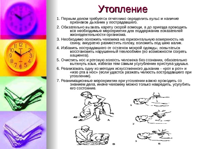 Утопление 1. Первым делом требуется отчетливо определить пульс и наличие признаков дыхания у пострадавшего. 2. Обязательно вызвать карету скорой помощи, а до приезда проводить все необходимые мероприятия для поддержания показателей жизнедеятельности организма. 3. Необходимо положить человека на горизонтальную поверхность на спину, аккуратно разместить голову, положить под шею валик. 4. Избавить пострадавшего от остатков мокрой одежды, попытаться восстановить нарушенный теплообмен (по возможности согреть пациента). 5. Очистить нос и ротовую полость человека без сознания, обязательно вытянуть язык, избегая тем самым усугубления приступа удушья. 6. Реализовать одну из методик искусственного дыхания - «рот в рот» и «изо рта в нос» (если удастся разжать челюсть пострадавшего при утоплении). 7. Реанимационные мероприятия при утоплении важно проводить со знанием дела, иначе человеку можно только навредить, усугубить его состояние.   