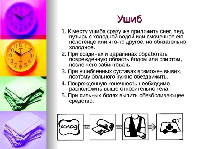 Ушиб 1. К месту ушиба сразу же приложить снег, лед, пузырь с холодной водой или смоченное ею полотенце или что-то другое, но обязательно холодное. 2. При ссадинах и царапинах обработать поврежденную область йодом или спиртом, после чего забинтовать. 3. При ушибленных суставах возможен вывих, поэтому больного нужно обездвижить. 4. Поврежденную конечность необходимо расположить выше относительно тела. 5. При сильных болях выпить обезболивающее средство. 