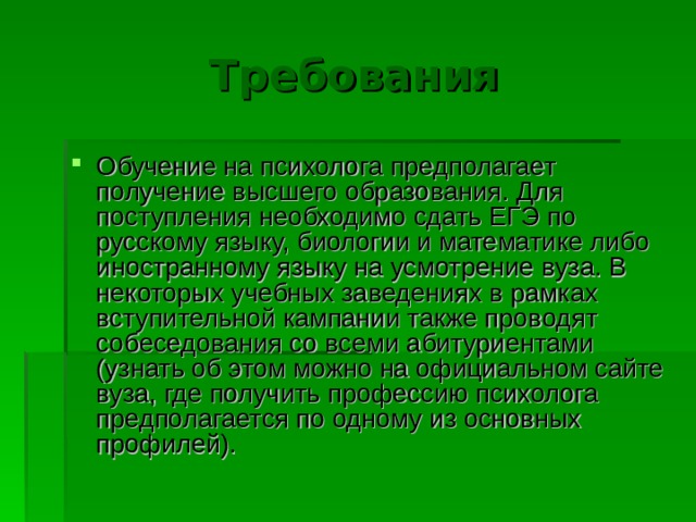 Требования Обучение на психолога предполагает получение высшего образования. Для поступления  необходимо сдать ЕГЭ по русскому языку, биологии и математике либо иностранному языку на усмотрение вуза. В некоторых учебных заведениях в рамках вступительной кампании также проводят собеседования со всеми абитуриентами (узнать об этом можно на официальном сайте вуза, где получить профессию психолога предполагается по одному из основных профилей). 