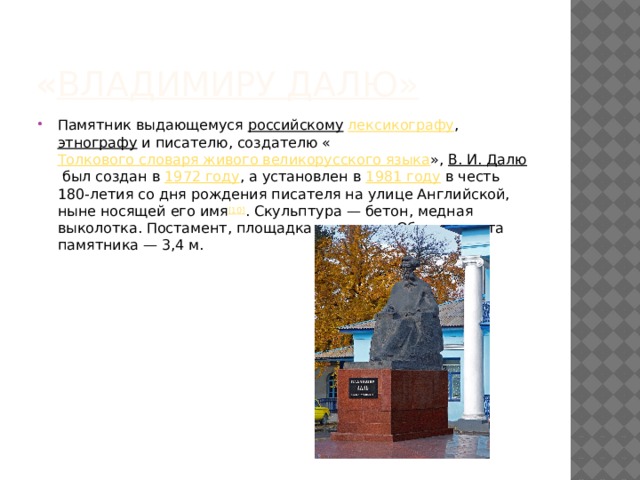 « Владимиру Далю » Памятник выдающемуся  российскому   лексикографу ,  этнографу  и писателю, создателю « Толкового словаря живого великорусского языка »,  В. И. Далю  был создан в  1972 году , а установлен в  1981 году  в честь 180-летия со дня рождения писателя на улице Английской, ныне носящей его имя [10] . Скульптура — бетон, медная выколотка. Постамент, площадка — гранит. Общая высота памятника — 3,4 м. 